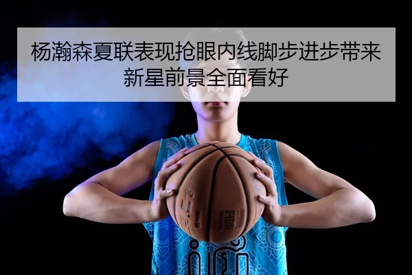 杨瀚森夏联表现抢眼内线脚步进步带来新星前景全面看好